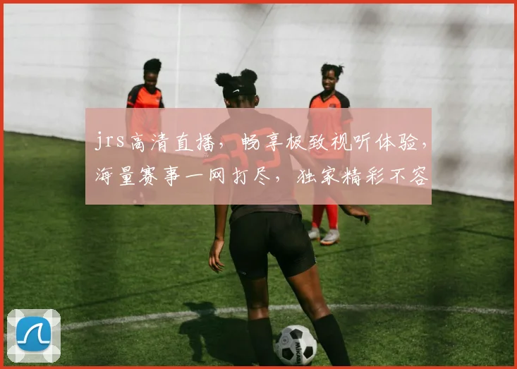 jrs高清直播，畅享极致视听体验，海量赛事一网打尽，独家精彩不容错过，3大亮点，尽在jrs