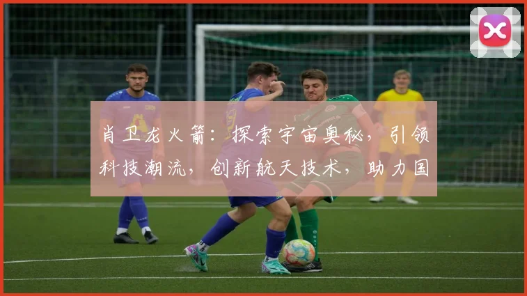 肖卫龙火箭：探索宇宙奥秘，引领科技潮流，创新航天技术，助力国家发展，共筑强国梦。